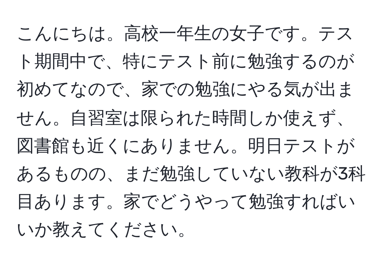 こんにちは。高校一年生の女子です。テスト期間中で、特にテスト前に勉強するのが初めてなので、家での勉強にやる気が出ません。自習室は限られた時間しか使えず、図書館も近くにありません。明日テストがあるものの、まだ勉強していない教科が3科目あります。家でどうやって勉強すればいいか教えてください。