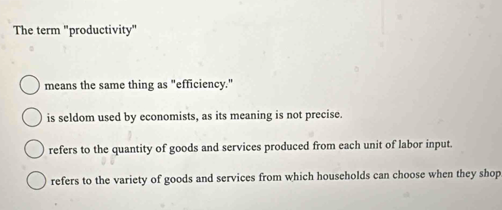 The term "productivity"
means the same thing as "efficiency."
is seldom used by economists, as its meaning is not precise.
refers to the quantity of goods and services produced from each unit of labor input.
refers to the variety of goods and services from which households can choose when they shop