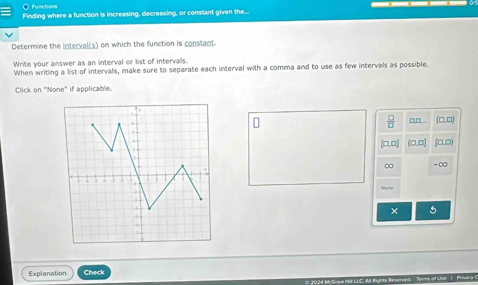 Functions
0/5
Finding where a function is increasing, decreasing, or constant given the...
Determine the interval(s) on which the function is constant.
Write your answer as an interval or list of intervals.
When writing a list of intervals, make sure to separate each interval with a comma and to use as few intervals as possible.
Click on "None" if applicable.
 □ /□   □ □ (□ ,□ )
[□ ,□ ] (□ ,□ ] [□ ,□ )
∞ -∞
None
Explanation Check
2024 McGraw Hill LLC. All Rights Reserved. Terms of Use 1 Privacy