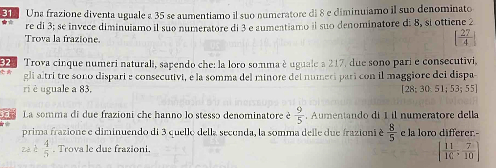 Una frazione diventa uguale a 35 se aumentiamo il suo numeratore di 8 e diminuiamo il suo denominato 
re di 3; se invece diminuiamo il suo numeratore di 3 e aumentiamo il suo denominatore di 8, si ottiene 2
Trova la frazione.
[ 27/4 ]
2 Trova cinque numeri naturali, sapendo che: la loro somma è uguale a 217, due sono pari e consecutivi, 
gli altri tre sono dispari e consecutivi, e la somma del minore dei numeri pari con il maggiore dei dispa- 
ri è uguale a 83. [28; 30;51;53;55]
33 La somma di due frazioni che hanno lo stesso denominatore è  9/5 . Aumentando di 1 il numeratore della 
prima frazione e diminuendo di 3 quello della seconda, la somma delle due frazioni è  8/5  e la loro differen- 
za è  4/5 . Trova le due frazioni.
[ 11/10 ; 7/10 ]