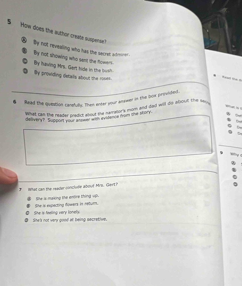 How does the author create suspense?
④ By not revealing who has the secret admirer.
⑧ By not showing who sent the flowers.
C By having Mrs. Gert hide in the bush.
⑨ By providing details about the roses.
Read the đ
6 Read the question carefully. Then enter your answer in the box provided.
What is t
What can the reader predict about the narrator's mom and dad will do about the see
delivery? Support your answer with evidence from the story.
⑥ De
De
De
De
9 Why d
7 What can the reader conclude about Mrs. Gert?
Ⓐ She is making the entire thing up.
3) She is expecting flowers in return.
She is feeling very lonely.
D She's not very good at being secretive.