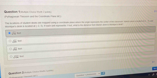 Question 1(Multiple Choice Worth 2 points)
(Pythagorean Theorem and the Coordinate Plane MC)
The locations of stludent desks are mapped using a coordinate plane where the origin represents the center of the classroom Mara's desk is located at 2=1) and
Monique's desk is located at (-2,5) If each unit represents 1 foot, whatl is the distance from Mana's desk to Monique's desk?
sqrt(10) feet
sqrt(20)feet
sqrt(52) feet
sqrt(104)feet
Question 2 Multiple Choice Worth 2 points)
Thagoréan Théorem MC)
Question 1 (Answernd)