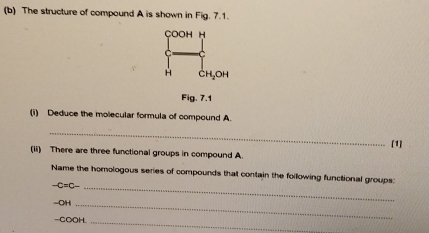 The structure of compound A is shown in Fig. 7.1. 
çoOH H 
C 
H CHLOH 
Fig .7.1 
(i) Deduce the molecular formula of compound A. 
_ 
[1] 
(ii) There are three functional groups in compound A. 
Name the homologous series of compounds that contain the following functional groups:
-C=C- _ 
-OH_ 
-COOH 
_