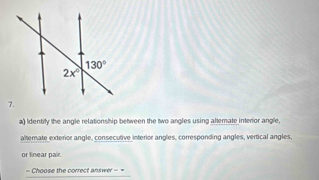 Identify the angle relationship between the two angles using alternate interior angle,
alternate exterior angle, consecutive interior angles, corresponding angles, vertical angles,
or linear pair.
- Choose the correct answer --