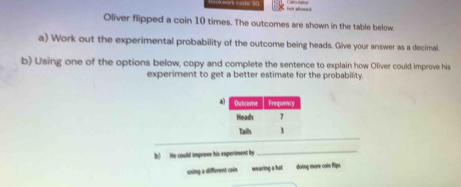 Calculator
Bookwork code: 5G not allowed
Oliver flipped a coin 10 times. The outcomes are shown in the table below.
a) Work out the experimental probability of the outcome being heads. Give your answer as a decimal.
b) Using one of the options below, copy and complete the sentence to explain how Oliver could improve his
experiment to get a better estimate for the probability.
a
b) He could improve his experiment by
_
using a different coin wearing a hat doing more coin flips