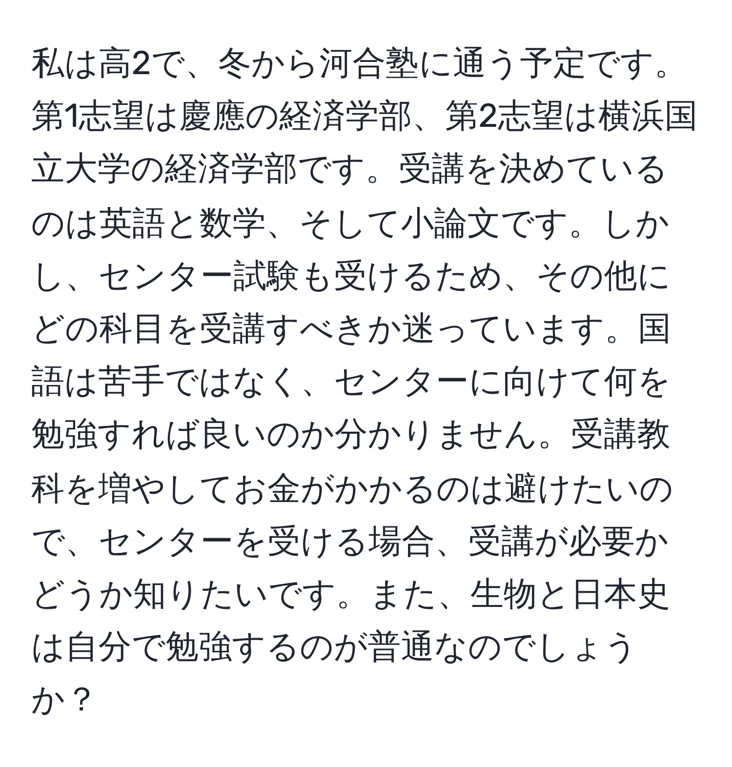 私は高2で、冬から河合塾に通う予定です。第1志望は慶應の経済学部、第2志望は横浜国立大学の経済学部です。受講を決めているのは英語と数学、そして小論文です。しかし、センター試験も受けるため、その他にどの科目を受講すべきか迷っています。国語は苦手ではなく、センターに向けて何を勉強すれば良いのか分かりません。受講教科を増やしてお金がかかるのは避けたいので、センターを受ける場合、受講が必要かどうか知りたいです。また、生物と日本史は自分で勉強するのが普通なのでしょうか？