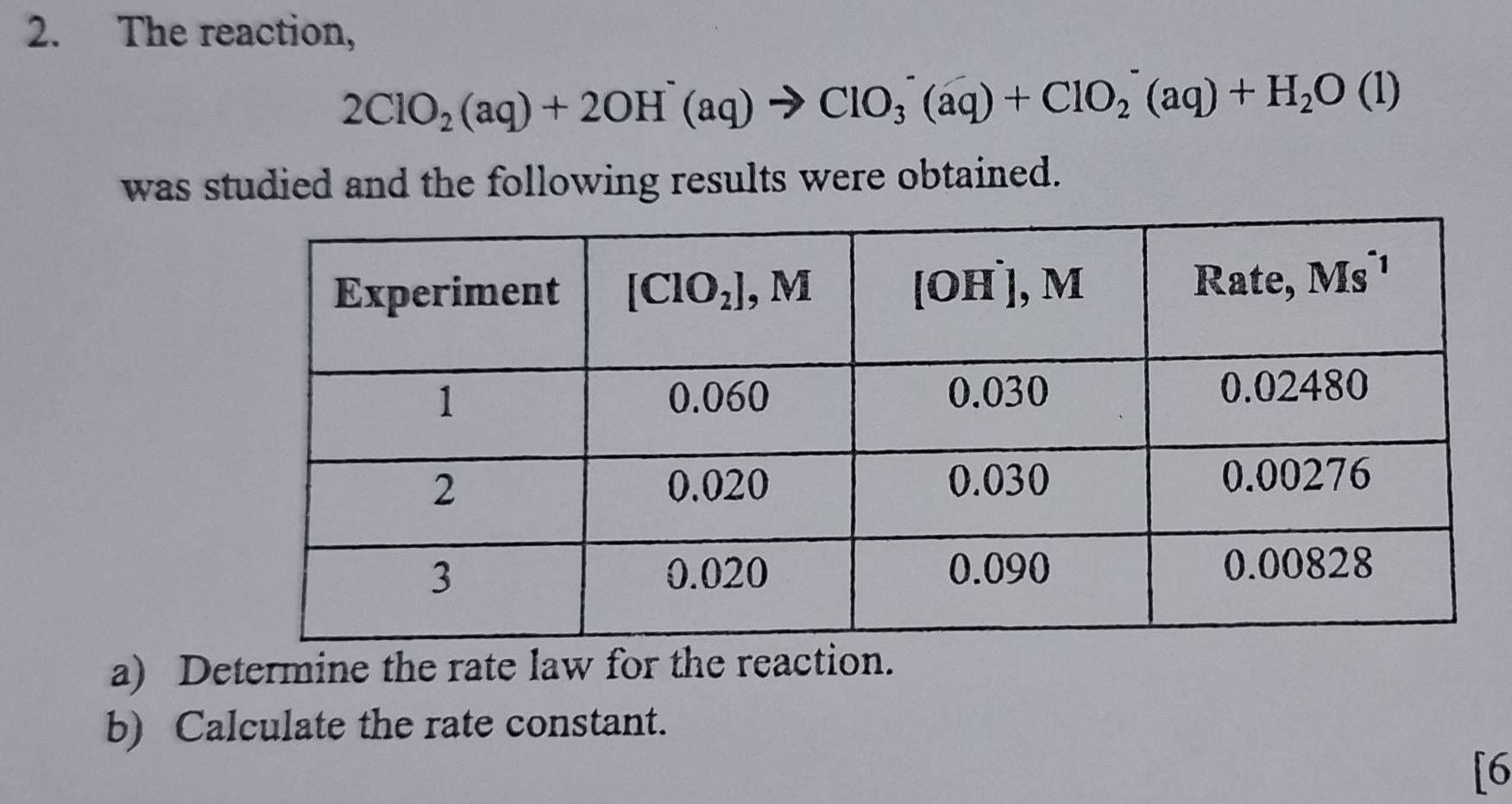 The reaction,
2ClO_2(aq)+2OH^-(aq)to ClO_3^(-(aq)+ClO_2^-(aq)+H_2)O(l)
was studied and the following results were obtained.
a) Determine the rate law for the reaction.
b) Calculate the rate constant.
[6