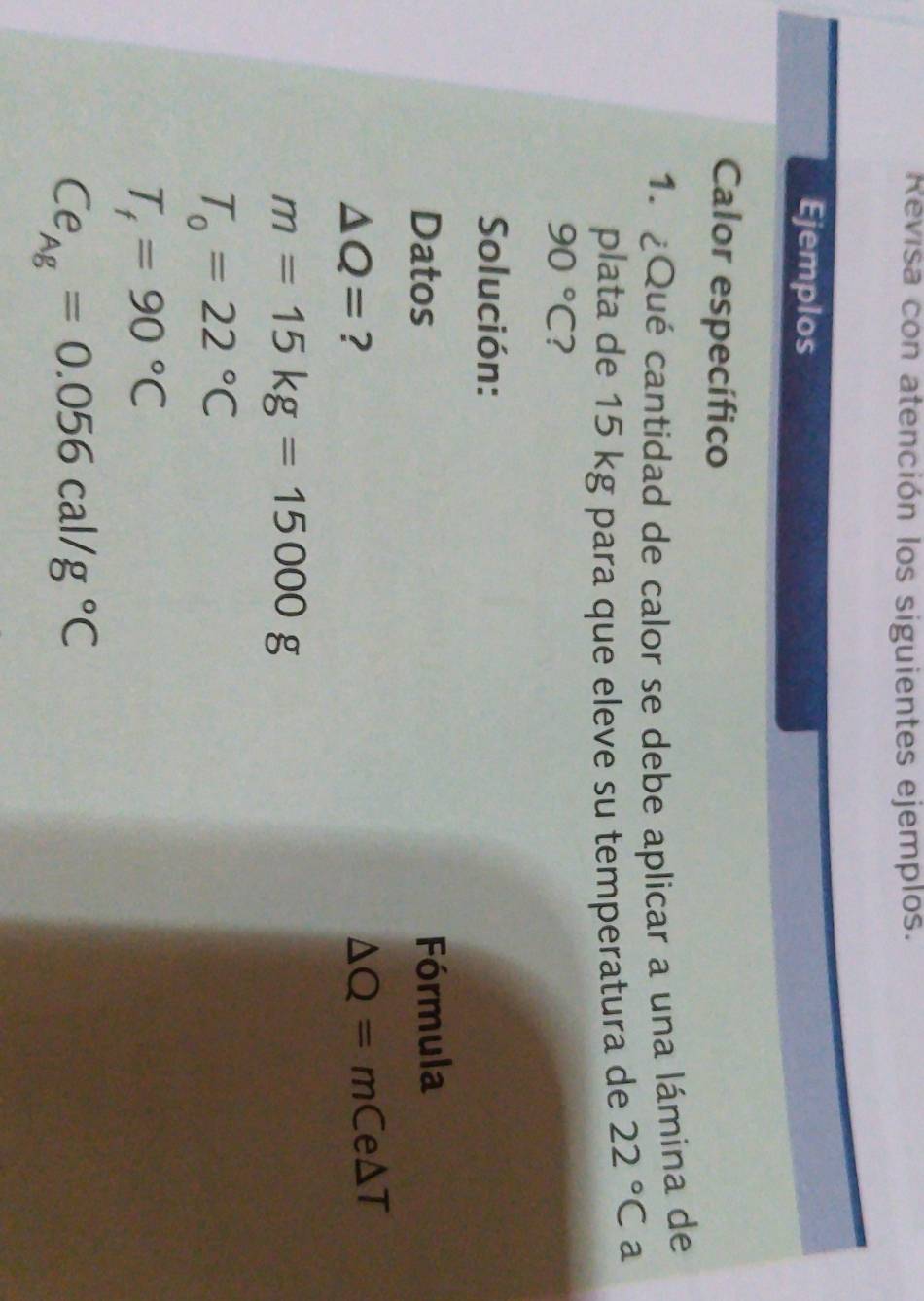 Revisa con atención los siguientes ejemplos. 
Ejemplos 
Calor específico 
1. ¿Qué cantidad de calor se debe aplicar a una lámina de 
plata de 15 kg para que eleve su temperatura de 22°C a
90°C ? 
Solución: 
Datos Fórmula
△ Q= ?
△ Q=mCe△ T
m=15kg=15000g
T_0=22°C
T_f=90°C
Ce_Ag=0.056cal/g°C