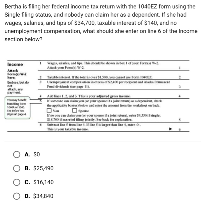 Bertha is filing her federal income tax return with the 1040EZ form using the
Single filing status, and nobody can claim her as a dependent. If she had
wages, salaries, and tips of $34,700, taxable interest of $140, and no
unemployment compensation, what should she enter on line 6 of the Income
section below?
A. $0
B. $25,490
C. $16,140
D. $34,840