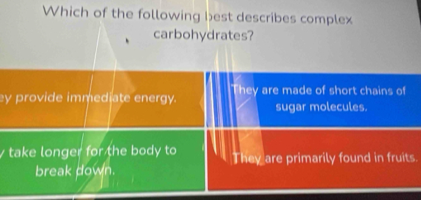 Which of the following best describes complex
carbohydrates?
ey provide immediate energy. They are made of short chains of
sugar molecules.
take longer for the body to They are primarily found in fruits.
break down.