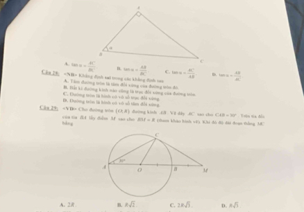 A. tan u= AC/BC  n. tan alpha = AB/BC  C. tan alpha = AC/AB  D.
Cău 28: -5/8>B Chẳng định sai trong các khẳng định sao tan alpha = AB/AC 
A. Tàm đường tròn là tâm đổi xùng của đường tròn đô
B. Bất ki đường kinh nào cũng là trục đổi xứng của đường trên
C. Đường tròn là hình có vô số trục đổi xứng
D. Đường tròn là hình có vô số tâm đổi xứng
C _ 127 Cho đường tòn (O,R) duing kinh .( V8 dly 4C sao cho CAB=30° Trên tia đồi
báng  của tia f4 lây điểm Mf sao cho BM=R (tham khảo hình về). Khi đó đô đài đoạn thắng MC
A. 2R B. Rsqrt(2) C. 2Rsqrt(3). D. Rsqrt(3)