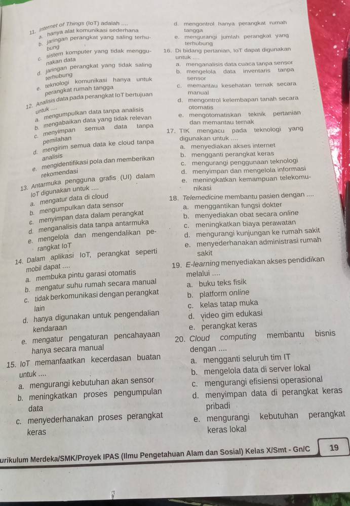 internet of Things (IoT) adaiah .... d. mengontrol hanya perangkat rumah
hanya alat komunikasi sederhana tangga
b. jaringan perangkat yang saling terhu- e. mengurangi jumlah perangkat yan
bung
terhubung
c sistem komputer yang tidak menggu- 16. Di bidang pertanian, IoT dapat digunakan
nakan data
untuk ....
d. jaringan perangkat yang tidak saling a. menganalisis data cuaca tanpa sensor
b. mengelola data inventaris tanpa
terhubung
e. teknologi komunikasi hanya untuk sensor
c. memantau kesehatan ternak secara
perangkat rumah tangga
12. Analisis data pada perangkat IoT bertujuan manual
d. mengontrol kelembapan tanah secara
untuk ....
a. mengumpulkan data tanpa analisis
otomatis
e. mengotomatiskan teknik pertanian
b. mengabaikan data yang tidak relevan
dan memantau ternak
17. TIK mengacu pada teknologi yang
c. menyimpan semua data tanpa
pemilahan digunakan untuk ....
a. menyediakan akses internet
d. mengirim semua data ke cloud tanpa
analisis
b. mengganti perangkat keras
c. mengurangi penggunaan teknologi
e mengidentifikasi pola dan memberikan
rekomendasi
d. menyimpan dan mengelola informas
e. meningkatkan kemampuan telekomu-
13. Antarmuka pengguna grafis (UI) dalam
loT digunakan untuk ....
nikasi
a. mengatur data di cloud
18. Telemedicine membantu pasien dengan ....
b. mengumpulkan data sensor
a. menggantikan fungsi dokter
c. menyimpan data dalam perangkat b. menyediakan obat secara online
d. menganalisis data tanpa antarmuka c. meningkatkan biaya perawatan
e. mengelola dan mengendalikan pe- d. mengurangi kunjungan ke rumah sakit
rangkat IoT
e. menyederhanakan administrasi rumah
14. Dalam aplikasi IoT, perangkat seperti sakit
mobil dapat .... 19. E-learning menyediakan akses pendidikan
a. membuka pintu garasi otomatis melalui ....
b. mengatur suhu rumah secara manual a. buku teks fisik
c. tidak berkomunikasi dengan perangkat b. platform online
lain c. kelas tatap muka
d. hanya digunakan untuk pengendalian d. yideo gim edukasi
kendaraan
e. perangkat keras
e. mengatur pengaturan pencahayaan 20. Cloud computing membantu bisnis
hanya secara manual dengan ....
15. IoT memanfaatkan kecerdasan buatan a. mengganti seluruh tim IT
untuk .... b. mengelola data di server lokal
a. mengurangi kebutuhan akan sensor c. mengurangi efisiensi operasional
b. meningkatkan proses pengumpulan d. menyimpan data di perangkat keras
data pribadi
c. menyederhanakan proses perangkat e. mengurangi kebutuhan perangkat
keras keras lokal
urikulum Merdeka/SMK/Proyek IPAS (Ilmu Pengetahuan Alam dan Sosial) Kelas X/Smt - Gn/C 19