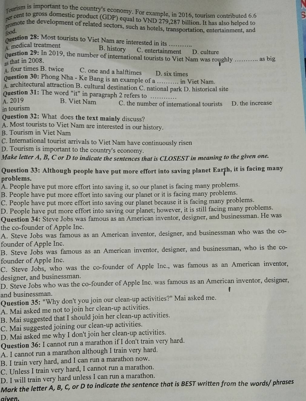 Tourism is important to the country's economy. For example, in 2016, tourism contributed 6.6
s
per cent to gross domestic product (GDP) equal to VND 279,287 billion. It has also helped to
promote the development of related sectors, such as hotels, transportation, entertainment, and
food.
Question 28: Most tourists to Viet Nam are interested in its_
A. medical treatment
B. history C. entertainment D. culture
Question 29: In 2019, the number of international tourists to Viet Nam was roughly _as big
s that in 2008.
A. four times B. twice C. one and a halftimes D. six times
Question 30: Phong Nha - Ke Bang is an example of a_ in Viet Nam.
A. architectural attraction B. cultural destination C. national park D. historical site
Question 31: The word "it" in paragraph 2 refers to_
A. 2019 B. Viet Nam C. the number of international tourists D. the increase
in tourism
Question 32: What does the text mainly discuss?
A. Most tourists to Viet Nam are interested in our history.
B. Tourism in Viet Nam
C. International tourist arrivals to Viet Nam have continuously risen
D. Tourism is important to the country's economy.
Make letter A, B, C or D to indicate the sentences that is CLOSEST in meaning to the given one.
Question 33: Although people have put more effort into saving planet Earth, it is facing many
problems.
A. People have put more effort into saving it, so our planet is facing many problems.
B. People have put more effort into saving our planet or it is facing many problems.
C. People have put more effort into saving our planet because it is facing many problems.
D. People have put more effort into saving our planet; however, it is still facing many problems.
Question 34: Steve Jobs was famous as an American inventor, designer, and businessman. He was
the co-founder of Apple Inc.
A. Steve Jobs was famous as an American inventor, designer, and businessman who was the co-
founder of Apple Inc.
B. Steve Jobs was famous as an American inventor, designer, and businessman, who is the co-
founder of Apple Inc.
C. Steve Jobs, who was the co-founder of Apple Inc., was famous as an American inventor,
designer, and businessman.
D. Steve Jobs who was the co-founder of Apple Inc. was famous as an American inventor, designer,
and businessman.
Question 35: "Why don't you join our clean-up activities?" Mai asked me.
A. Mai asked me not to join her clean-up activities.
B. Mai suggested that I should join her clean-up activities.
C. Mai suggested joining our clean-up activities.
D. Mai asked me why I don't join her clean-up activities.
Question 36: I cannot run a marathon if I don't train very hard.
A. I cannot run a marathon although I train very hard.
B. I train very hard, and I can run a marathon now.
C. Unless I train very hard, I cannot run a marathon.
D. I will train very hard unless I can run a marathon.
Mark the letter A, B, C, or D to indicate the sentence that is BEST written from the words/ phrases
