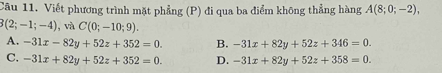 Viết phương trình mặt phẳng (P) đi qua ba điểm không thẳng hàng A(8;0;-2),
3(2;-1;-4) , và C(0;-10;9).
A. -31x-82y+52z+352=0. B. -31x+82y+52z+346=0.
C. -31x+82y+52z+352=0. D. -31x+82y+52z+358=0.