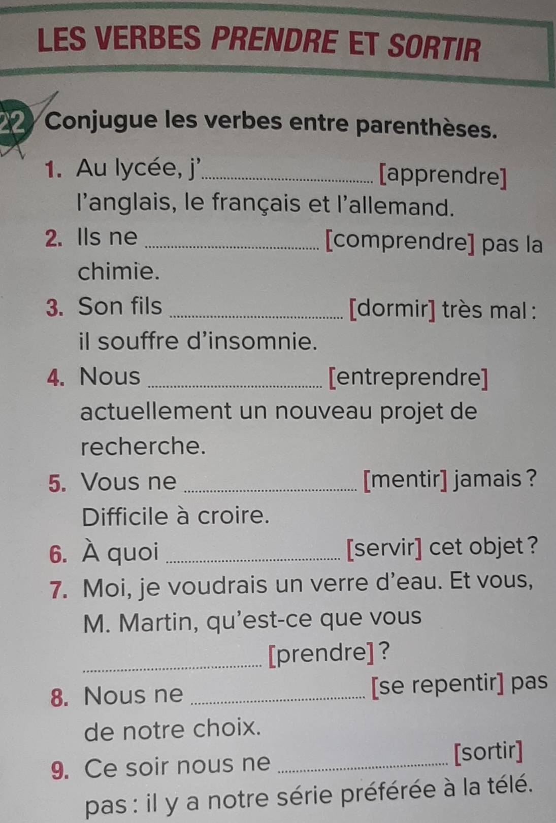 LES VERBES PRENDRE ET SORTIR 
Conjugue les verbes entre parenthèses. 
1. Au lycée, j'_ 
[apprendre] 
l'anglais, le français et l'allemand. 
2. Ils ne _[comprendre] pas la 
chimie. 
3. Son fils _[dormir] très mal : 
il souffre d’insomnie. 
4. Nous _[entreprendre] 
actuellement un nouveau projet de 
recherche. 
5. Vous ne _[mentir] jamais ? 
Difficile à croire. 
6. À quoi _[servir] cet objet ? 
7. Moi, je voudrais un verre d’eau. Et vous, 
M. Martin, qu'est-ce que vous 
_[prendre] ? 
8. Nous ne _[se repentir] pas 
de notre choix. 
9. Ce soir nous ne _[sortir] 
pas : il y a notre série préférée à la télé.