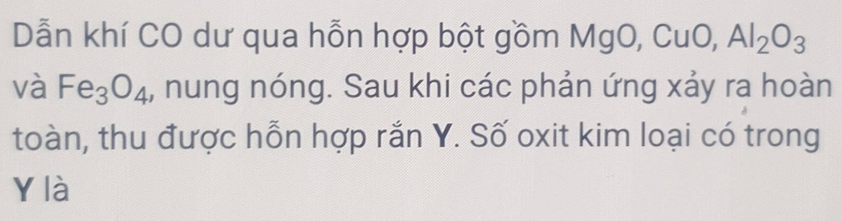 Dẫn khí CO dư qua hỗn hợp bột gồm MgO, CuO, Al_2O_3
và Fe_3O_4 , nung nóng. Sau khi các phản ứng xảy ra hoàn 
toàn, thu được hỗn hợp rắn Y. Số oxit kim loại có trong
Y là