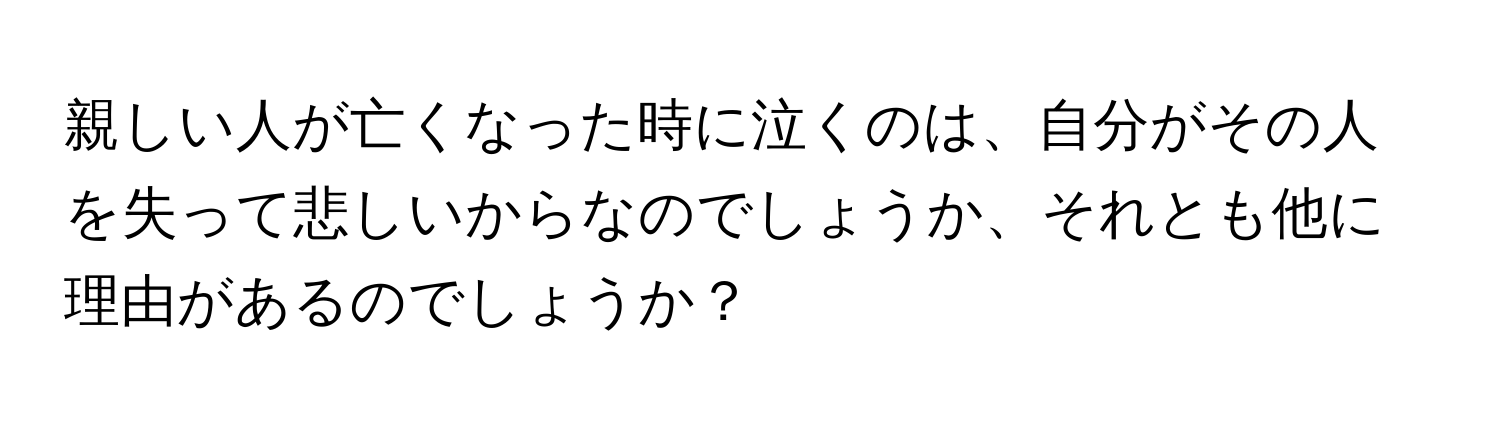 親しい人が亡くなった時に泣くのは、自分がその人を失って悲しいからなのでしょうか、それとも他に理由があるのでしょうか？