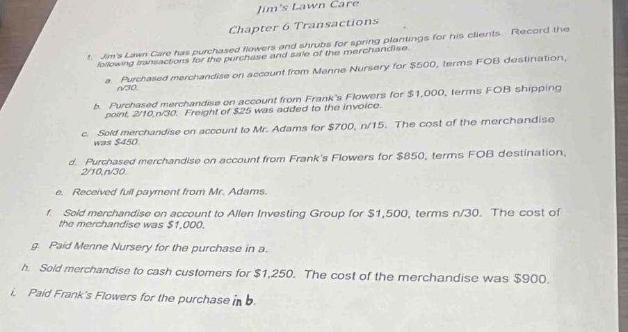 Jim's Lawn Care 
Chapter 6 Transactions 
f. Jim's Lawn Care has purchased flowers and shrubs for spring plantings for his clients. Record the 
following transactions for the purchase and sale of the merchandise. 
a Purchased merchandise on account from Menne Nursery for $500, terms FOB destination,
n/30. 
b. Purchased merchandise on account from Frank's Flowers for $1,000, terms FOB shipping 
point, 2/10, n/30. Freight of $25 was added to the invoice. 
c. Sold merchandise on account to Mr. Adams for $700, n/15. The cost of the merchandise 
was $450
d. Purchased merchandise on account from Frank's Flowers for $850, terms FOB destination,
2/10, n/30. 
e. Received full payment from Mr. Adams. 
f. Sold merchandise on account to Allen Investing Group for $1,500, terms n/30. The cost of 
the merchandise was $1,000. 
g. Paid Menne Nursery for the purchase in a. 
h. Sold merchandise to cash customers for $1,250. The cost of the merchandise was $900. 
i, Paid Frank's Flowers for the purchase b.