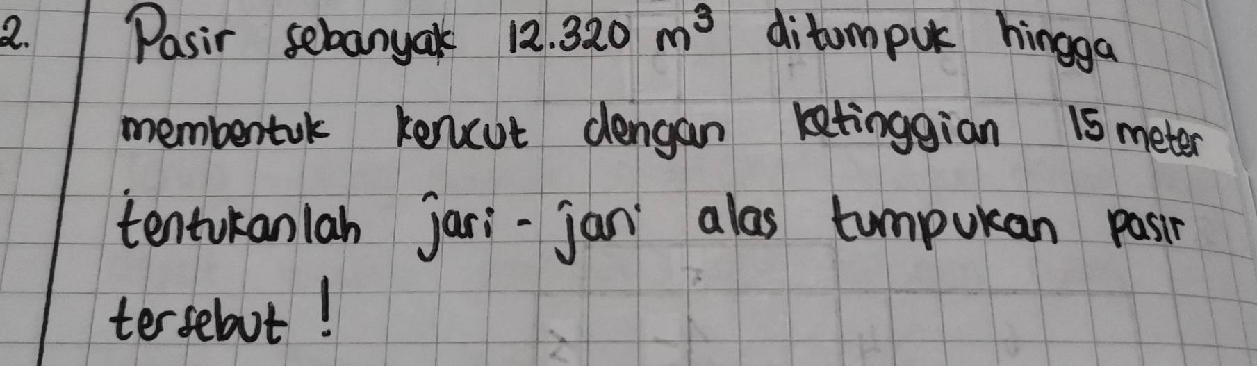 Pasir sebanyak 12.320m^3 ditumpuk hingga 
membentak kencut dengan letinggian 15 meter
tentukanlah jari-jan alas compukan pasin 
terselaot!