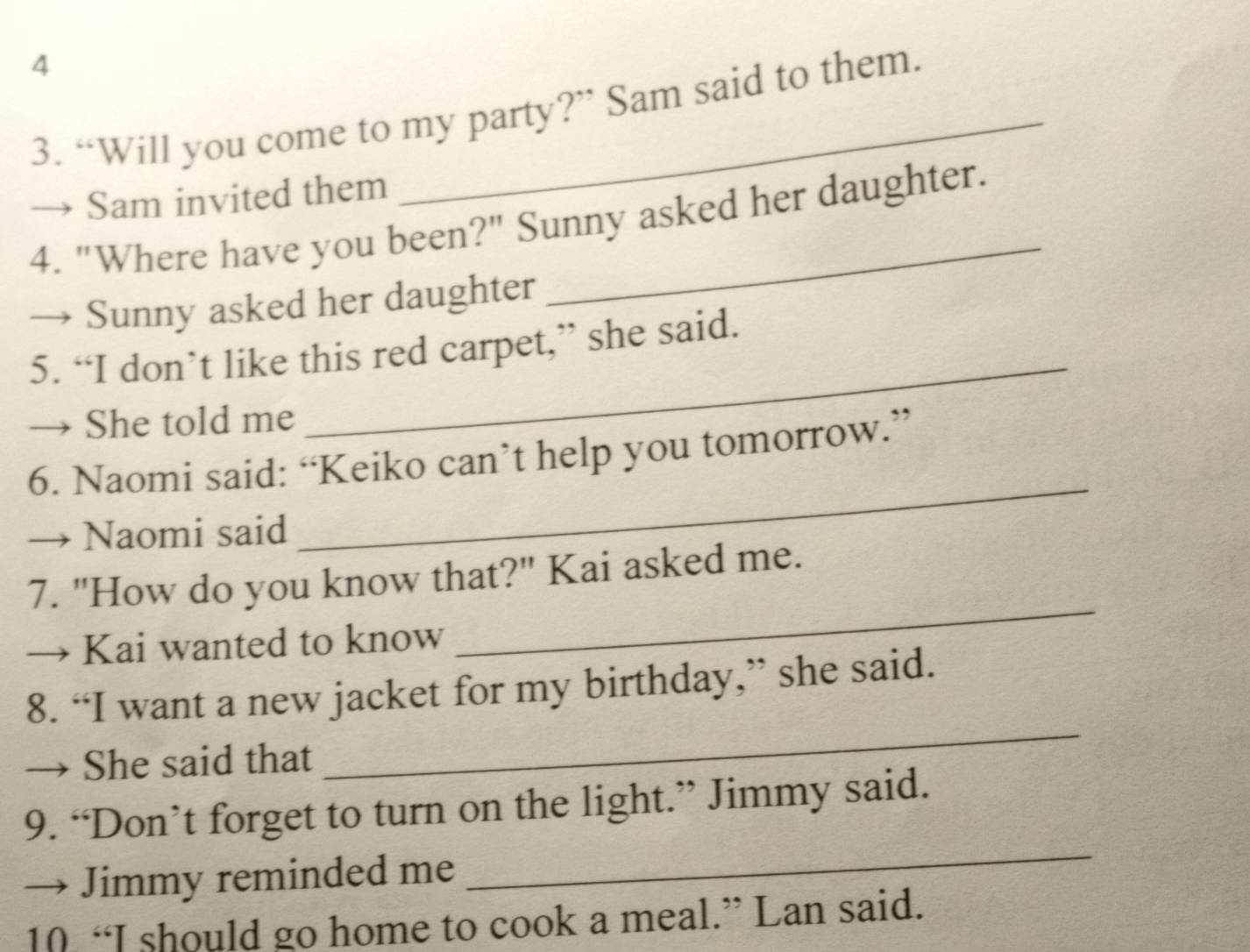 4 
3. “Will you come to my party?” Sam said to them. 
→ Sam invited them 
4. "Where have you been?" Sunny asked her daughter. 
Sunny asked her daughter 
_ 
5. “I don’t like this red carpet,” she said. 
→ She told me 
_ 
6. Naomi said: “Keiko can’t help you tomorrow.” 
→ Naomi said 
_ 
7. "How do you know that?" Kai asked me. 
→ Kai wanted to know 
_ 
8. “I want a new jacket for my birthday,” she said. 
→ She said that 
9. “Don’t forget to turn on the light.” Jimmy said. 
→ Jimmy reminded me 
_ 
10 “I should go home to cook a meal.” Lan said.