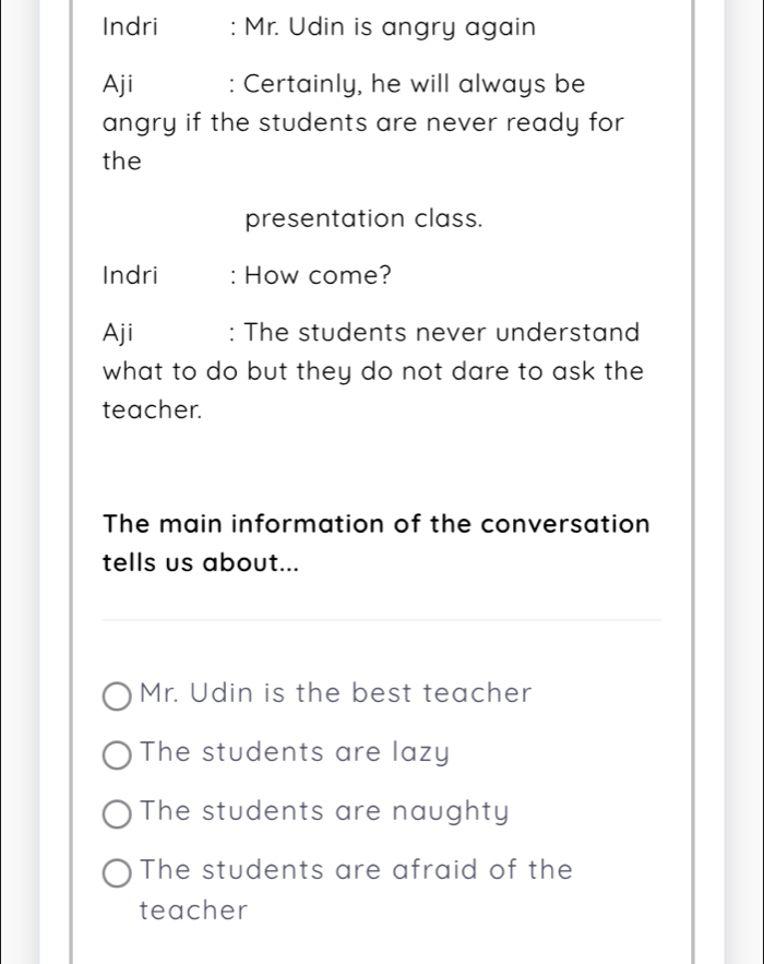 Indri : Mr. Udin is angry again
Aji : Certainly, he will always be
angry if the students are never ready for
the
presentation class.
Indri : How come?
Aji : The students never understand
what to do but they do not dare to ask the
teacher.
The main information of the conversation
tells us about...
Mr. Udin is the best teacher
The students are lazy
The students are naughty
The students are afraid of the
teacher