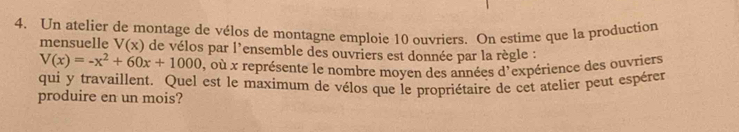 Un atelier de montage de vélos de montagne emploie 10 ouvriers. On estime que la production 
mensuelle V(x) de vélos par l’ensemble des ouvriers est donnée par la règle :
V(x)=-x^2+60x+1000 , où x représente le nombre moyen des années d'expérience des ouvriers 
qui y travaillent. Quel est le maximum de vélos que le propriétaire de cet atelier peut espérer 
produire en un mois?