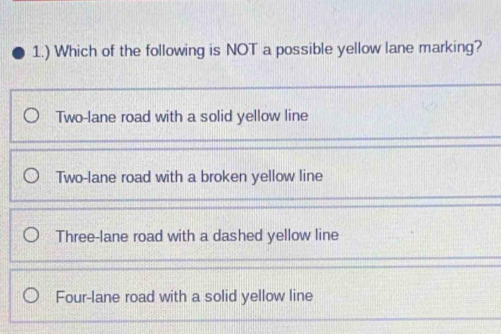 1.) Which of the following is NOT a possible yellow lane marking?
Two-lane road with a solid yellow line
Two-lane road with a broken yellow line
Three-lane road with a dashed yellow line
Four-lane road with a solid yellow line