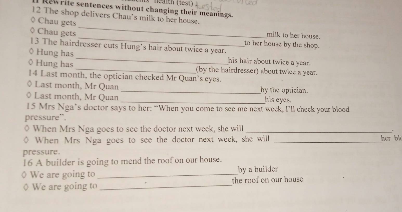 ts health (test) 
Rewrite sentences without changing their meanings. 
12 The shop delivers Chau's milk to her house. 
Chau gets 
Chau gets 
_ 
_milk to her house. 
to her house by the shop. 
13 The hairdresser cuts Hung’s hair about twice a year. 
◊ Hung has_ his hair about twice a year. 
◊ Hung has _(by the hairdresser) about twice a year. 
14 Last month, the optician checked Mr Quan’s eyes. 
Last month, Mr Quan _by the optician. 
Last month, Mr Quan _his eyes. 
15 Mrs Nga’s doctor says to her: “When you come to see me next week, I’ll check your blood 
pressure”. 
When Mrs Nga goes to see the doctor next week, she will_ 
. 
When Mrs Nga goes to see the doctor next week, she will _her bl 
pressure. 
16 A builder is going to mend the roof on our house. 
We are going to _by a builder 
the roof on our house 
We are going to_