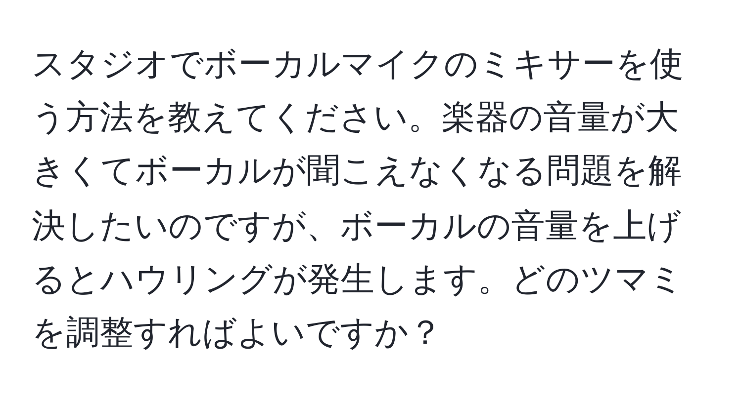 スタジオでボーカルマイクのミキサーを使う方法を教えてください。楽器の音量が大きくてボーカルが聞こえなくなる問題を解決したいのですが、ボーカルの音量を上げるとハウリングが発生します。どのツマミを調整すればよいですか？