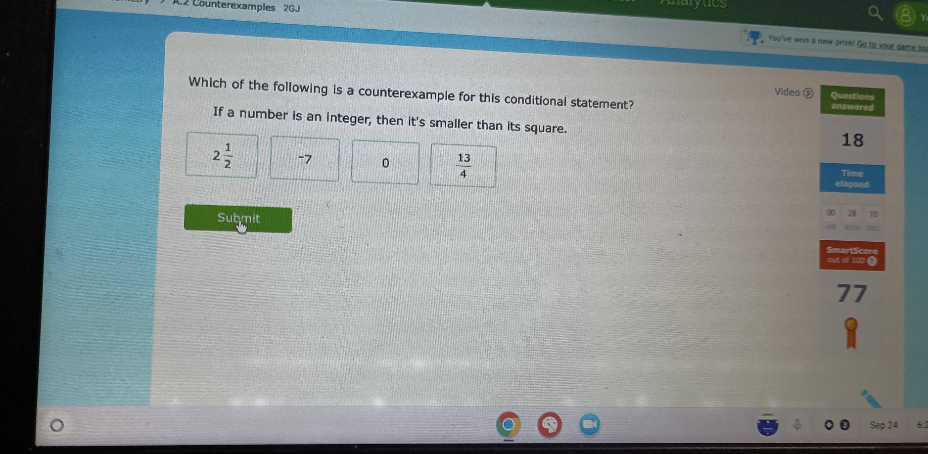 .2 Counterexamples 2GJ
aryues
You've won a new prize! Go to your game bo
Video é Questions
Which of the following is a counterexample for this conditional statement? answered
If a number is an integer, then it's smaller than its square.
18
2 1/2 
-7
0
 13/4 
Time
elapsed
Submit
0 28 10
SmartScore
out of 100 0
77
Sep 24