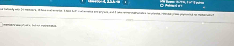 Question 6, 2.3.A-19 HW Score: 18.75%, 3 of 16 points 
Points: 0 of 1 
a fratemity with 34 members, 18 take mathematics, 5 take both matheratics and physics, and 8 take neither mathematics nor physics. How many take physics but not mathematics? 
members take physics, but not mathematics.