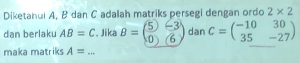 Diketahui A, B dan C adalah matriks persegi dengan ordo 2* 2
dan berlaku AB=C. Jika B=beginpmatrix 5&-3 0&6endpmatrix dan C=beginpmatrix -10&30 35&-27endpmatrix
maka matriks A= _