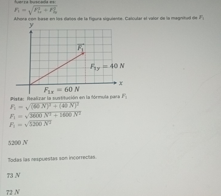 fuerza buscada es:
F_1=sqrt (F_1x)^2+F_(2y)^2
Ahora con base en los datos de la figura siguiente. Calcular el valor de la magnitud de F_1
Pista: Realizar la sustitución en la fórmula para
F_1=sqrt((60N)^2)+(40N)^2
F_1=sqrt(3600N^2+1600N^2)
F_1=sqrt(5200N^2)
5200 N
Todas las respuestas son incorrectas.
73 N
72 N