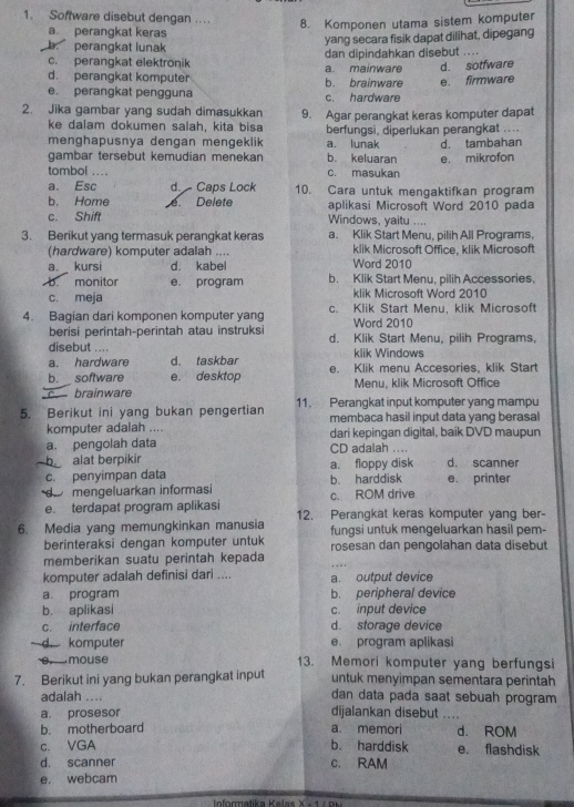 Software disebut dengan ....
8. Komponen utama sistem komputer
a. perangkat keras
yang secara fisik dapat dilihat, dipegang
b. perangkat lunak
c. perangkat elektrönik dan dipindahkan disebut ....
d. perangkat komputer b. brainware a. mainware e. firmware d. sotfware
e. perangkat pengguna c. hardware
2. Jika gambar yang sudah dimasukkan 9. Agar perangkat keras komputer dapat
ke dalam dokumen salah, kita bisa
menghapusnya dengan mengeklik a. lunak berfungsi, diperlukan perangkat ....
gambar tersebut kemudian menekan b. keluaran d. tambahan
tombol .... c. masukan e. mikrofon
a. Esc d.  Caps Lock 10. Cara untuk mengaktifkan program
b. Home aplikasi Microsoft Word 2010 pada
c. Shift e. Delete
Windows, yaitu ....
3. Berikut yang termasuk perangkat keras a. Klik Start Menu, pilih All Programs,
(hardware) komputer adalah .... klik Microsoft Office, klik Microsoft
a.  kursi d. kabel Word 2010
b. monitor e. program b. Klik Start Menu, pilih Accessories.
c. meja klik Microsoft Word 2010
4. Bagian dari komponen komputer yang c. Klik Start Menu, klik Microsoft
Word 2010
berisi perintah-perintah atau instruksi d. Klik Start Menu, pilih Programs,
disebut .... klik Windows
a. hardware d. taskbar
b. software e. desktop e. Klik menu Accesories, klik Start
c. brainware Menu, klik Microsoft Office
5. Berikut ini yang bukan pengertian 11. Perangkat input komputer yang mampu
membaca hasil input data yang berasal
komputer adalah .... dari kepingan digital, baik DVD maupun
a. pengolah data CD adalah ....
b alat berpikir
c. penyimpan data a. floppy disk d. scanner
d mengeluarkan informasi b harddisk e. printer
c. ROM drive
e. terdapat program aplikasi 12. Perangkat keras komputer yang ber-
6. Media yang memungkinkan manusia fungsi untuk mengeluarkan hasil pem-
berinteraksi dengan komputer untuk rosesan dan pengolahan data disebut
memberikan suatu perintah kepada
komputer adalah definisi dari .... a. output device
a. program b. peripheral device
b. aplikasi c. input device
c. interface d. storage device
d komputer e. program aplikasi
e. mouse 13. Memori komputer yang berfungsi
7. Berikut ini yang bukan perangkat input untuk menyimpan sementara perintah
adalah .... dan data pada saat sebuah program
a. prosesor dijalankan disebut   _
b. motherboard a. memori d. ROM
c. VGA b. harddisk e. flashdisk
d. scanner c. RAM
e. webcam