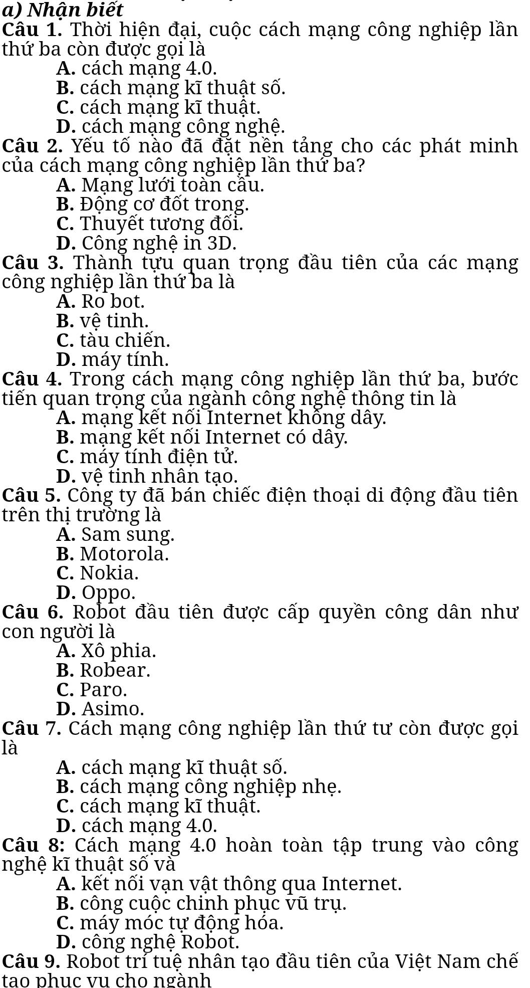 Nhận biết
Câu 1. Thời hiện đại, cuộc cách mạng công nghiệp lần
thứ ba còn được gọi là
A. cách mạng 4.0.
B. cách mạng kĩ thuật số.
C. cách mạng kĩ thuật.
D. cách mạng công nghệ.
Câu 2. Yếu tố nào đã đặt nền tảng cho các phát minh
của cách mạng công nghiệp lần thứ ba?
A. Mạng lưới toàn cầu.
B. Động cơ đốt trong.
C. Thuyết tương đối.
D. Công nghệ in 3D.
Câu 3. Thành tựu quan trọng đầu tiên của các mạng
công nghiệp lần thứ ba là
A. Ro bot.
B. vệ tinh.
C. tàu chiến.
D. máy tính.
Câu 4. Trong cách mạng công nghiệp lần thứ ba, bước
tiến quan trọng của ngành công nghệ thông tin là
A. mạng kết nối Internet không dây.
B. mạng kết nối Internet có dây.
C. máy tính điện tử.
D. vệ tinh nhân tạo.
Câu 5. Công ty đã bán chiếc điện thoại di động đầu tiên
trên thị trường là
A. Sam sung.
B. Motorola.
C. Nokia.
D. Oppo.
Câu 6. Robot đầu tiên được cấp quyền công dân như
con người là
A. Xô phia.
B. Robear.
C. Paro.
D. Asimo.
Câu 7. Cách mạng công nghiệp lần thứ tư còn được gọi
là
A. cách mạng kĩ thuật số.
B. cách mạng công nghiệp nhẹ.
C. cách mạng kĩ thuật.
D. cách mạng 4.0.
Câu 8: Cách mạng 4.0 hoàn toàn tập trung vào công
nghệ kĩ thuật số và
A. kết nối vạn vật thông qua Internet.
B. công cuộc chinh phục vũ trụ.
C. máy móc tự động hóa.
D. công nghệ Robot.
Câu 9. Robot trỉ tuệ nhân tạo đầu tiên của Việt Nam chế
tao phục vu cho ngành