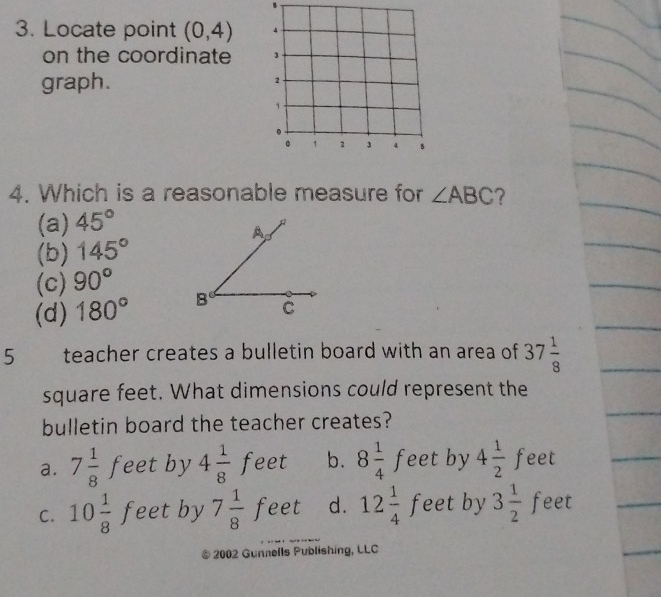 Locate point (0,4) 4
on the coordinate
graph. 2
1
。 1 2 3 4 5
4. Which is a reasonable measure for ∠ ABC
(a) 45°
(b) 145°
(c) 90°
(d) 180°
5 teacher creates a bulletin board with an area of 37 1/8 
square feet. What dimensions could represent the
bulletin board the teacher creates?
a. 7 1/8  feet by 4 1/8 feet b. 8 1/4 feet by 4 1/2  feet
C. 10 1/8 feet by 7 1/8 feet d. 12 1/4 f feet by 3 1/2 fe et
2002 Gunnells Publishing, LLC