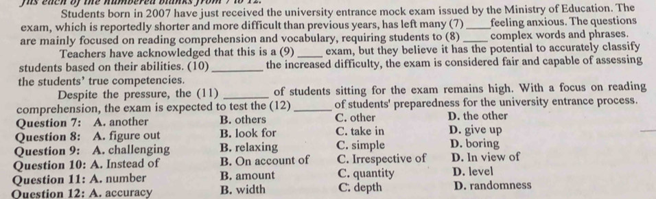 is each of the numbered blanks from , to 
Students born in 2007 have just received the university entrance mock exam issued by the Ministry of Education. The
exam, which is reportedly shorter and more difficult than previous years, has left many (7) _feeling anxious. The questions
are mainly focused on reading comprehension and vocabulary, requiring students to (8) _complex words and phrases.
Teachers have acknowledged that this is a (9) _exam, but they believe it has the potential to accurately classify
students based on their abilities. (10) _the increased difficulty, the exam is considered fair and capable of assessing
the students’ true competencies.
Despite the pressure, the (11) _of students sitting for the exam remains high. With a focus on reading
comprehension, the exam is expected to test the (12)_ of students' preparedness for the university entrance process.
Question 7: A. another B. others C. other D. the other
Question 8: A. figure out B. look for C. take in D. give up
Question 9: A. challenging B. relaxing C. simple D. boring
Question 10:A . Instead of B. On account of C. Irrespective of D. In view of
Question 11:A . number B. amount C. quantity D. level
Ouestion 12:A . accuracy B. width C. depth D. randomness