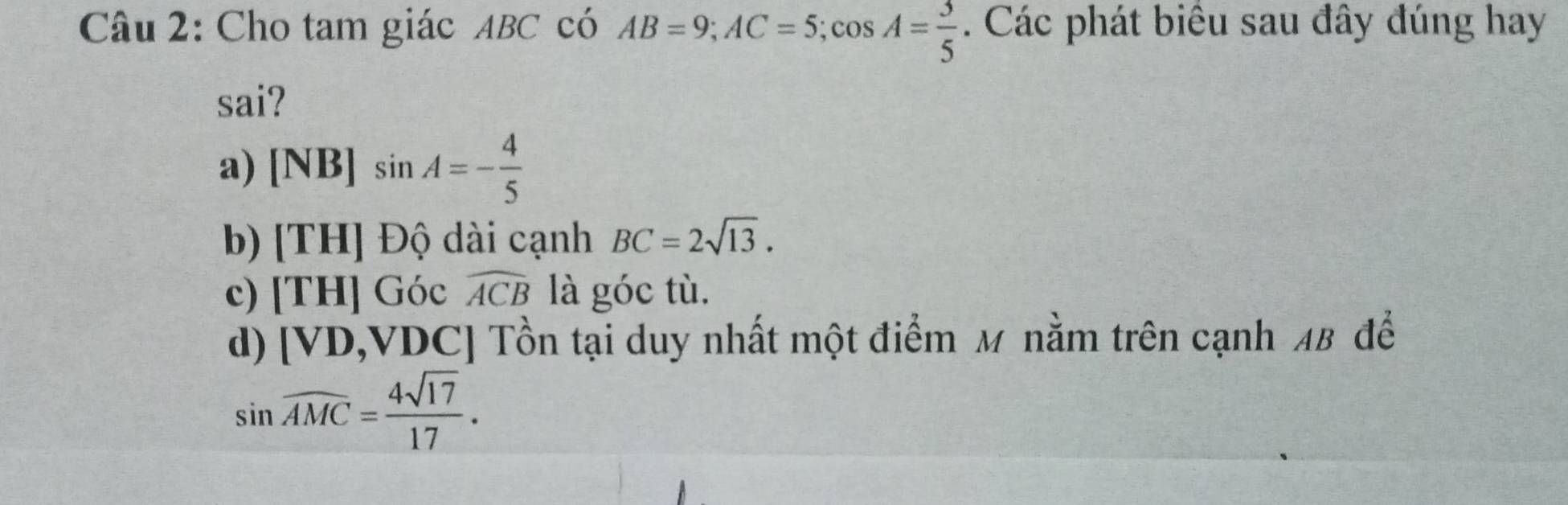 Cho tam giác ABC có AB=9; AC=5; cos A= 3/5 . Các phát biêu sau đây đúng hay
sai?
a) [NB]sin A=- 4/5 
b) [TH] Độ dài cạnh BC=2sqrt(13).
c) [TH] Góc widehat ACB là góc tù.

d) [ VD, VDC ] Tồn tại duy nhất một điểm M nằm trên cạnh 48 để
sin widehat AMC= 4sqrt(17)/17 .