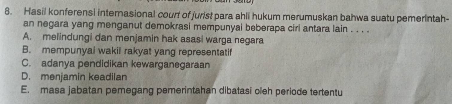 Hasil konferensi internasional court of jurist para ahli hukum merumuskan bahwa suatu pemerintah-
an negara yang menganut demokrasi mempunyai beberapa ciri antara lain . . . .
A. melindungi dan menjamin hak asasi warga negara
B. mempunyai wakil rakyat yang representatif
C. adanya pendidikan kewarganegaraan
D. menjamin keadilan
E. masa jabatan pemegang pemerintahan dibatasi oleh periode tertentu