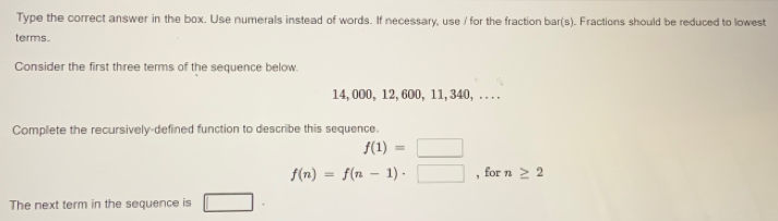 tric Sequences: Mastery Test 
Type the correct answer in the box. Use numerals instead of words. If necessary, use / for the fraction bar(s). Fractions should be reduced to owss 
terms 
Consider the first three terms of the sequence below.
14,000, 12, 600, 11,340, . . . . 
Complete the recursively-defined function to describe this sequence.
f(1)= 1400 □
f(n)=f(n-1)· □ , for n. 
The nex term in the sequence is |0206 
Reset Next