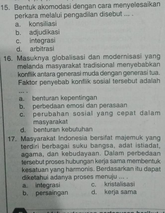 Bentuk akomodasi dengan cara menyelesaikan
perkara melalui pengadilan disebut ... .
a. konsiliasi
b. adjudikasi
c. integrasi
d. arbitrasi
16. Masuknya globalisasi dan modernisasi yang
melanda masyarakat tradisional menyebabkan
konflik antara generasi muda dengan generasi tua.
Faktor penyebab konflik sosial tersebut adalah
…. .
a. benturan kepentingan
b. perbedaan emosi dan perasaan
c. perubahan sosial yang cepat dalam
masyarakat
d. benturan kebutuhan
17. Masyarakat Indonesia bersifat majemuk yang
terdiri berbagai suku bangsa, adat istiadat,
agama, dan kebudayaan. Dalam perbedaan
tersebut proses hubungan kerja sama membentuk
kesatuan yang harmonis. Berdasarkan itu dapat
diketahui adanya proses menuju ... .
a. integrasi c. kristalisasi
b. persaingan d. kerja sama