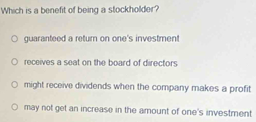 Which is a benefit of being a stockholder?
guaranteed a return on one's investment
receives a seat on the board of directors
might receive dividends when the company makes a profit
may not get an increase in the amount of one's investment