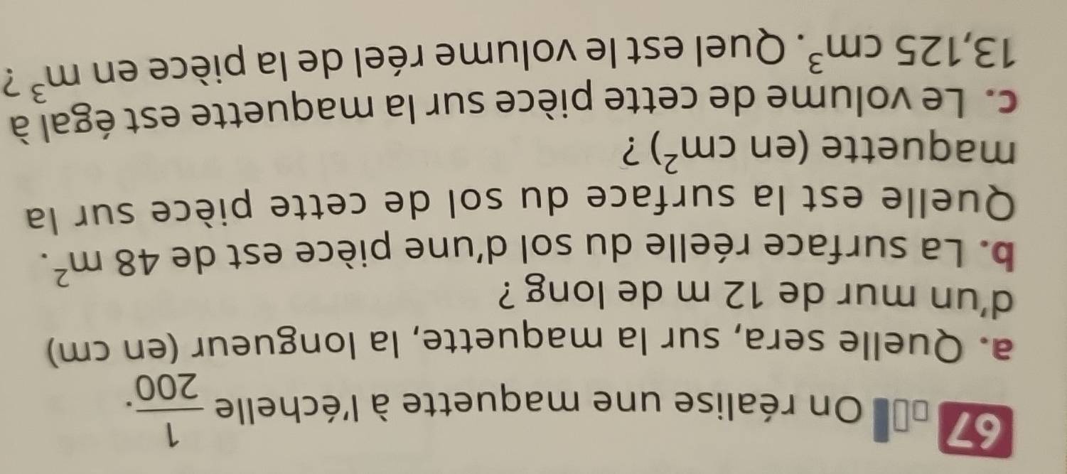 67 00= On réalise une maquette à l'échelle  1/200 . 
a. Quelle sera, sur la maquette, la longueur (en cm) 
d'un mur de 12 m de long ? 
b. La surface réelle du sol d'une pièce est de 48m^2. 
Quelle est la surface du sol de cette pièce sur la 
maquette (encm^2) ? 
c. Le volume de cette pièce sur la maquette est égal à
13,125cm^3. Quel est le volume réel de la pièce en m^3 2