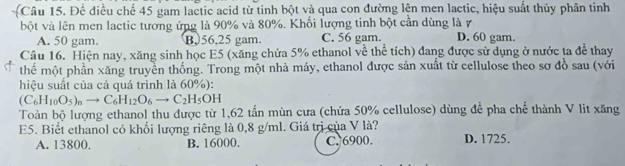 Để điều chế 45 gam lactic acid từ tinh bột và qua con đường lện men lactic, hiệu suất thủy phân tinh
bột và lên men lactic tương ứng là 90% và 80%. Khối lượng tinh bột cần dùng là 7
A. 50 gam. B,) 56,25 gam. C. 56 gam. D. 60 gam.
Câu 16. Hiện nay, xăng sinh học E5 (xăng chứa 5% ethanol về thể tích) đang được sử dụng ở nước ta để thay
thế một phần xăng truyền thống. Trong một nhà máy, ethanol được sản xuất từ cellulose theo sơ đồ sau (với
hiệu suất của cả quá trình là 60%):
(C_6H_10O_5)_nto C_6H_12O_6to C_2H_5OH
Toàn bộ lượng ethanol thu được từ 1,62 tấn mùn cưa (chứa 50% cellulose) dùng để pha chế thành V lit xăng
E5. Biết ethanol có khối lượng riêng là 0,8 g/ml. Giá trị của V là?
A. 13800. B. 16000. C. 6900. D. 1725.