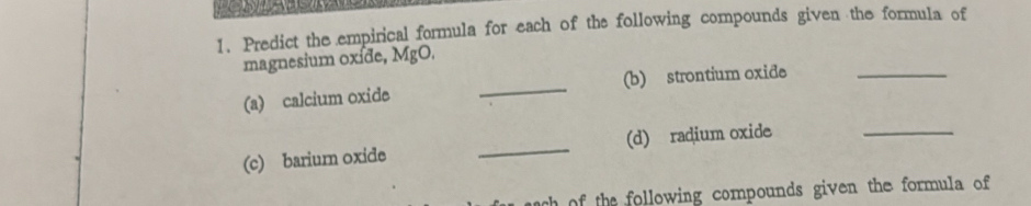 Predict the empirical formula for each of the following compounds given the formula of 
magnesium oxíde, MgO. 
(a) calcium oxide _(b) strontium oxide_ 
(c) barium oxide _(d) radium oxide 
_ 
h o the following compounds given the formula of