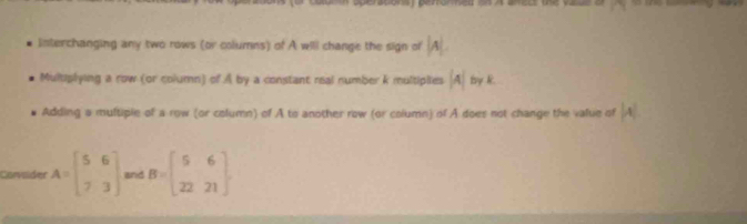 Interchanging any two rows (or columns) of A will change the sign of |A|.
Multiplying a row (or column) of A by a constant real number k multiplies beginvmatrix Aendvmatrix ty k
Adding a multiple of a row (or column) of A to another row (or column) of A does not change the value of |A|
Corvader A=beginbmatrix 5&6 7&3endbmatrix and B=beginbmatrix 5&6 22&21endbmatrix