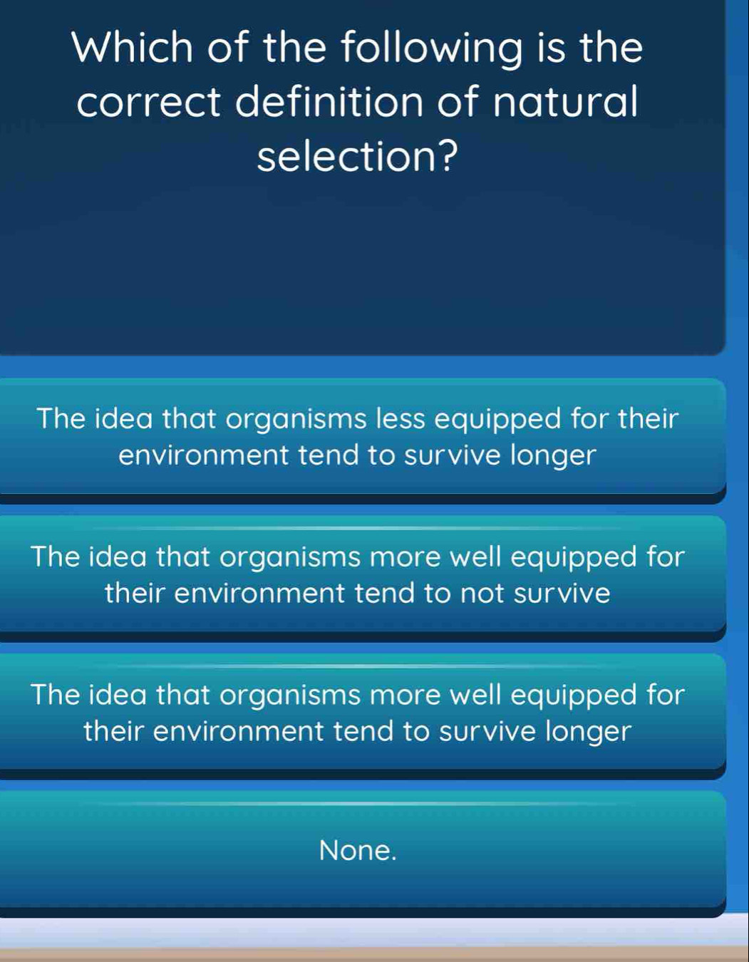 Which of the following is the
correct definition of natural
selection?
The idea that organisms less equipped for their
environment tend to survive longer
The idea that organisms more well equipped for
their environment tend to not survive
The idea that organisms more well equipped for
their environment tend to survive longer
None.