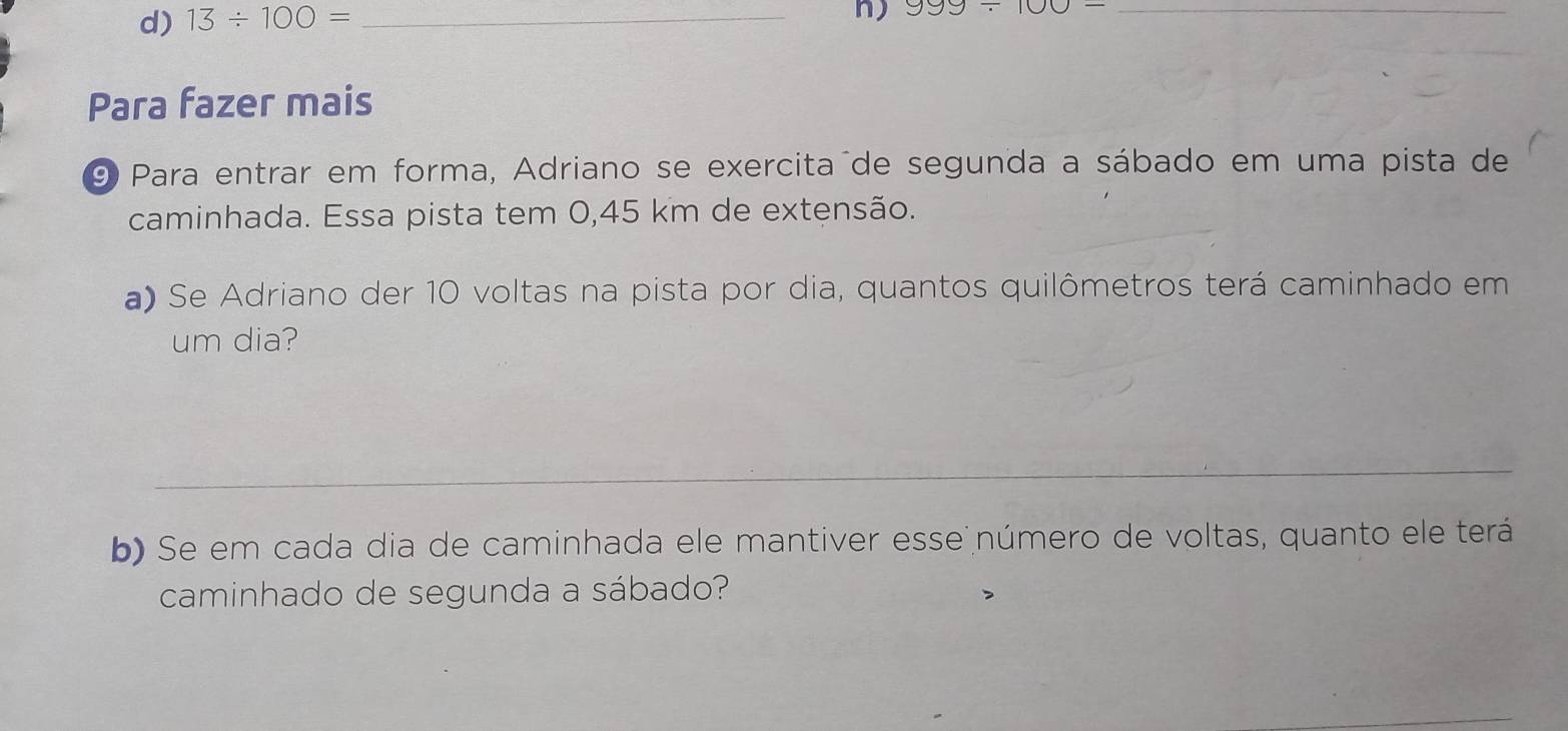 d) 13/ 100=
_n) 999/ 100- _
Para fazer mais
9 Para entrar em forma, Adriano se exercita de segunda a sábado em uma pista de
caminhada. Essa pista tem 0,45 km de extensão.
a) Se Adriano der 10 voltas na pista por dia, quantos quilômetros terá caminhado em
um dia?
b) Se em cada dia de caminhada ele mantiver esse número de voltas, quanto ele terá
caminhado de segunda a sábado?