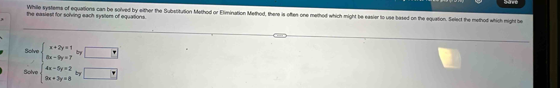 While systems of equations can be solved by either the Substitution Method or Elimination Method, there is often one method which might be easier to use based on the equation. Select the method which might be
the easiest for solving each system of equations.
Solve beginarrayl x+2y=1 8x-9y=7endarray. by □
Solve beginarrayl 4x-5y=2 9x+3y=8endarray. by □