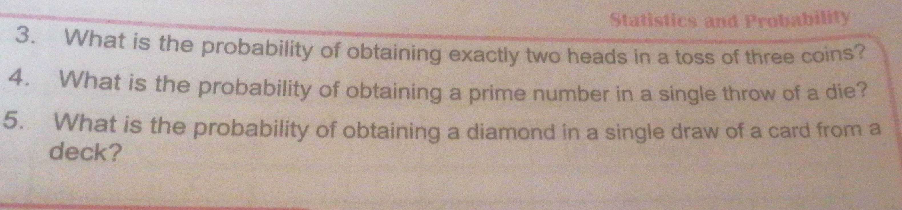 Statistics and Probability 
3. What is the probability of obtaining exactly two heads in a toss of three coins? 
4. What is the probability of obtaining a prime number in a single throw of a die? 
5. What is the probability of obtaining a diamond in a single draw of a card from a 
deck?